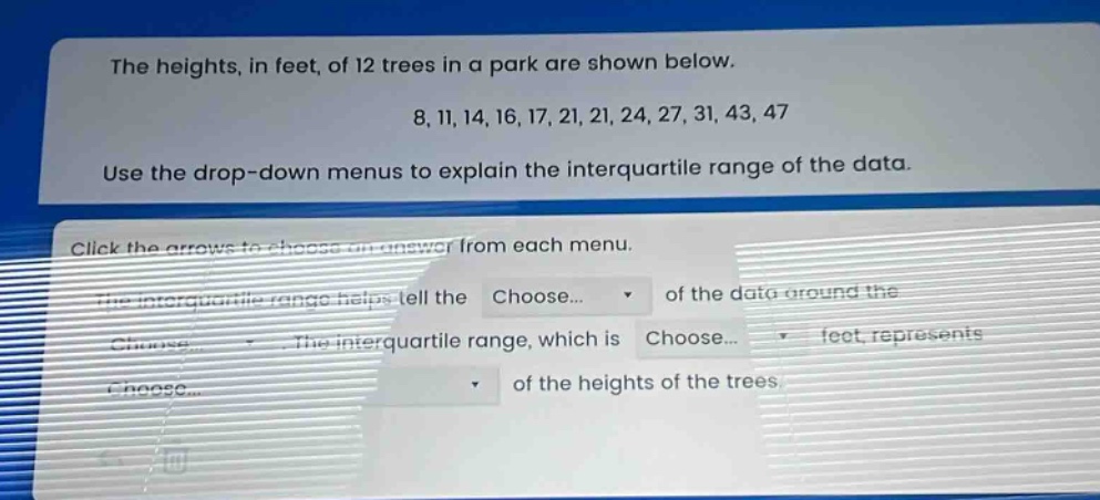 the heights, in feet, of 12 trees in a park are shown below. 8, 11, 14, 16, 17, 21, 21, 24, 27, 31, 43, 47. use the drop - down menus to explain the interquartile range of the data. click the arrows to choose an answer from each menu. the interquartile range helps tell the choose... of the data around the choose... the interquartile range, which is choose... feet represents choose... of the heights of the trees.