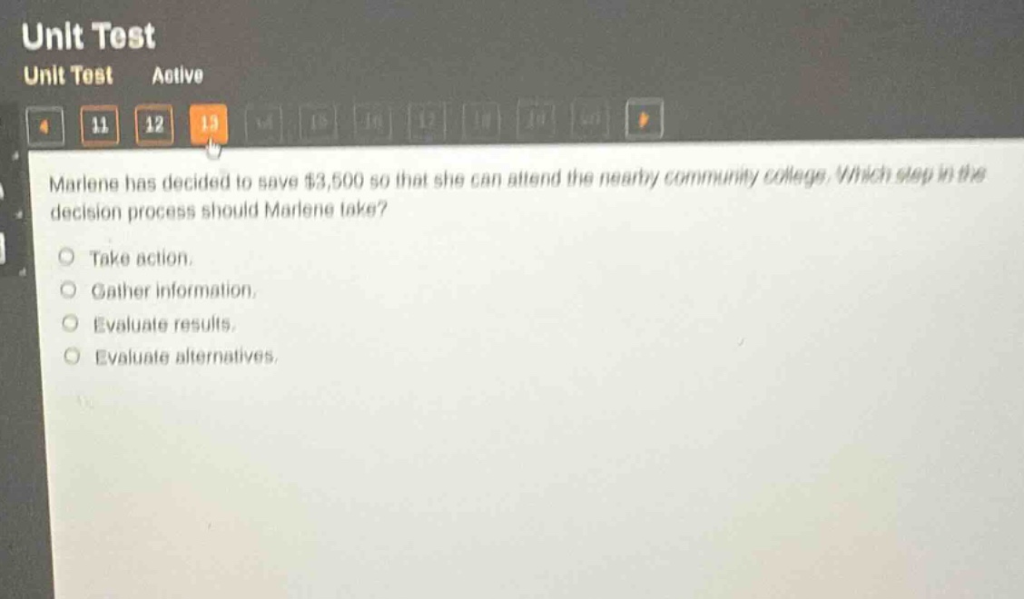 marlene has decided to save $3,500 so that she can attend the nearby community college. which step in the decision - process should marlene take?\ntake action.\ngather information.\nevaluate results.\nevaluate alternatives.