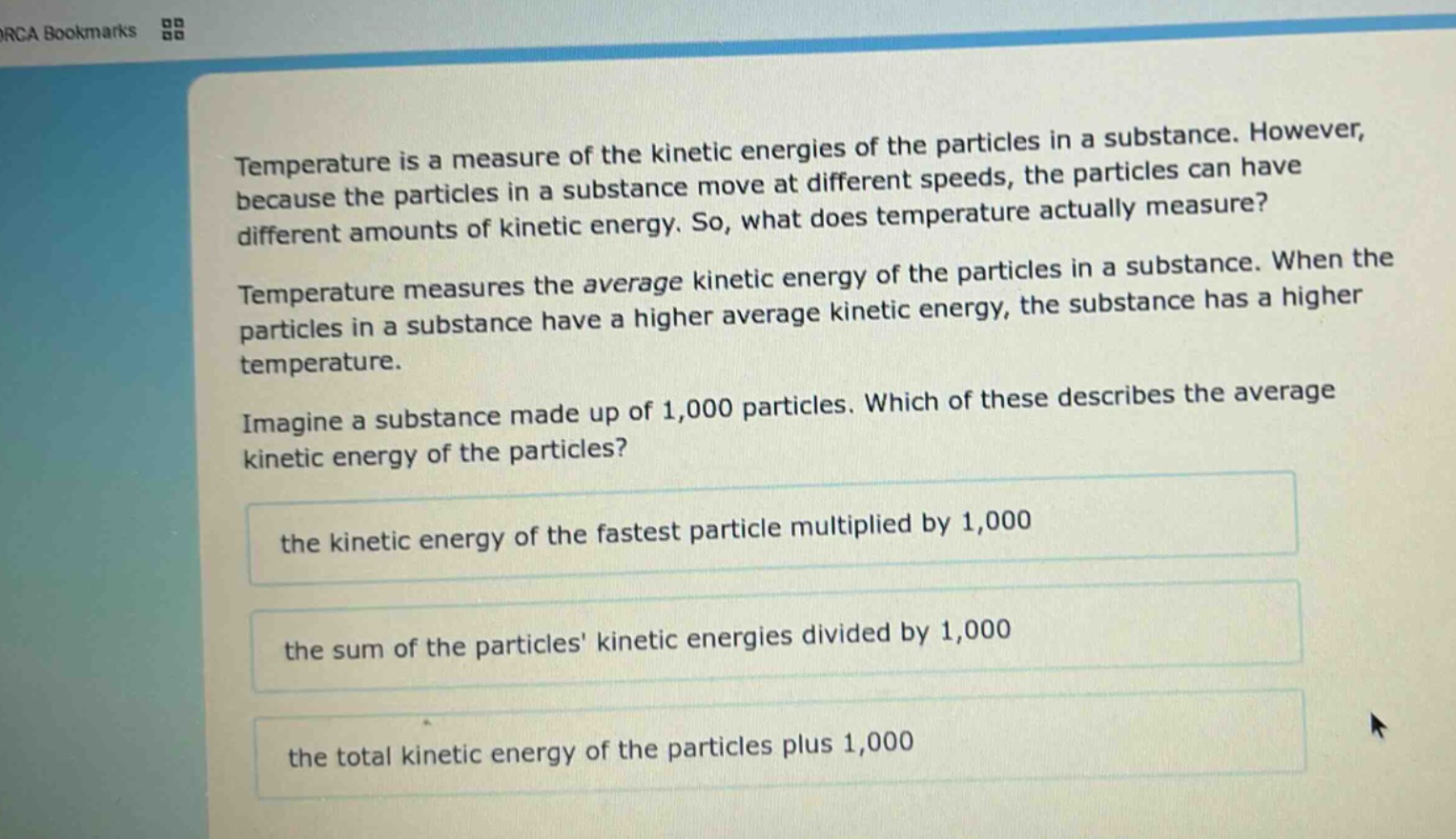 temperature is a measure of the kinetic energies of the particles in a substance. however, because the particles in a substance move at different speeds, the particles can have different amounts of kinetic energy. so, what does temperature actually measure? temperature measures the average kinetic energy of the particles in a substance. when the particles in a substance have a higher average kinetic energy, the substance has a higher temperature. imagine a substance made up of 1,000 particles. which of these describes the average kinetic energy of the particles? the kinetic energy of the fastest particle multiplied by 1,000 the sum of the particles kinetic energies divided by 1,000 the total kinetic energy of the particles plus 1,000