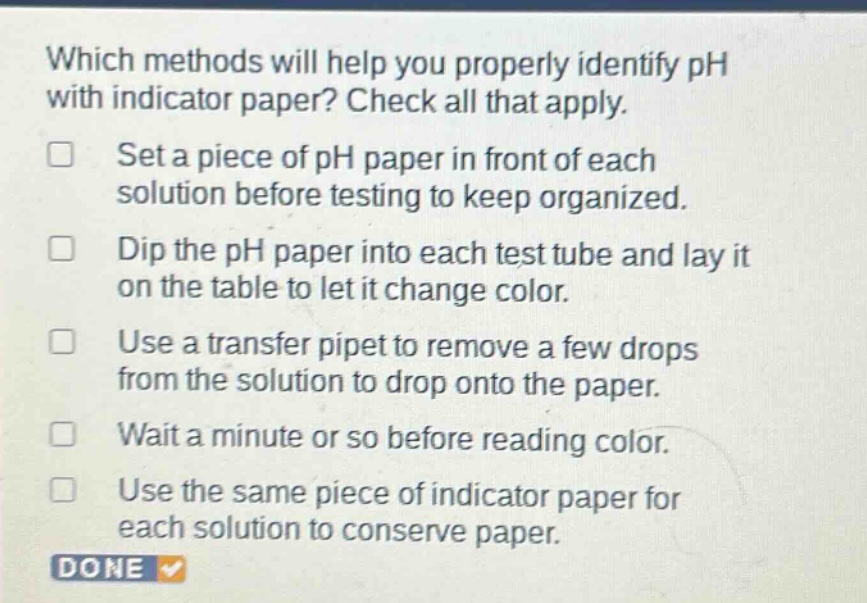 which methods will help you properly identify ph with indicator paper? check all that apply. set a piece of ph paper in front of each solution before testing to keep organized. dip the ph paper into each test tube and lay it on the table to let it change color. use a transfer pipet to remove a few drops from the solution to drop onto the paper. wait a minute or so before reading color. use the same piece of indicator paper for each solution to conserve paper.
