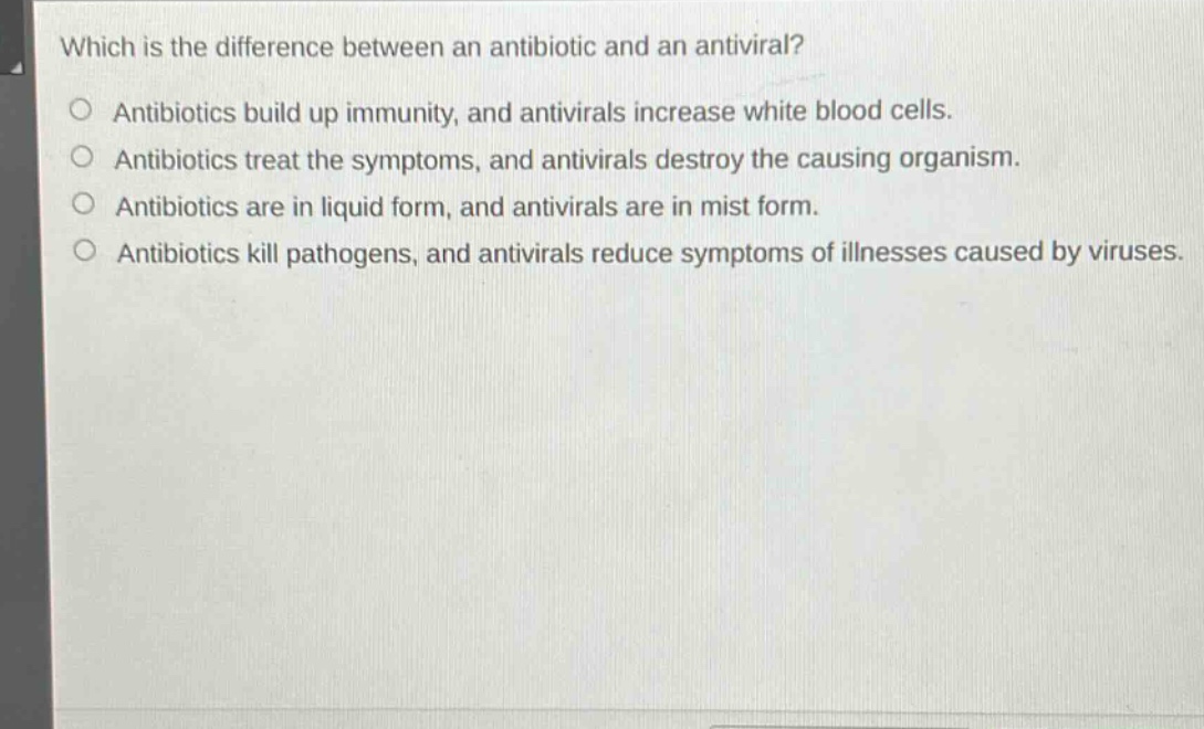 which is the difference between an antibiotic and an antiviral?\nantibiotics build up immunity, and antivirals increase white blood cells.\nantibiotics treat the symptoms, and antivirals destroy the causing organism.\nantibiotics are in liquid form, and antivirals are in mist form.\nantibiotics kill pathogens, and antivirals reduce symptoms of illnesses caused by viruses.