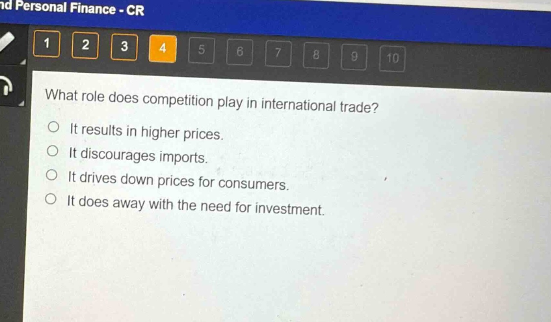 what role does competition play in international trade?\nit results in higher prices.\nit discourages imports.\nit drives down prices for consumers.\nit does away with the need for investment.