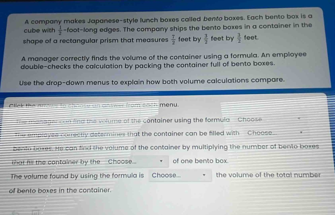a company makes japanese - style lunch boxes called bento boxes. each bento box is a cube with $\frac{1}{2}$ - foot - long edges. the company ships the bento boxes in a container in the shape of a rectangular prism that measures $\frac{7}{2}$ feet by $\frac{3}{2}$ feet by $\frac{3}{2}$ feet. a manager correctly finds the volume of the container using a formula. an employee double - checks the calculation by packing the container full of bento boxes. use the drop - down menus to explain how both volume calculations compare. click the arrows to choose an answer from each menu. the manager can find the volume of the container using the formula choose... the employee correctly determines that the container can be filled with choose... bento boxes. he can find the volume of the container by multiplying the number of bento boxes that fill the container by the choose... of one bento box. the volume found by using the formula is choose... the volume of the total number of bento boxes in the container.