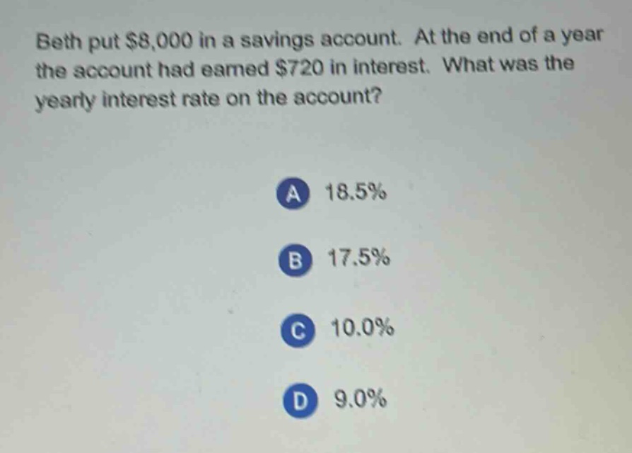 beth put $8,000 in a savings account. at the end of a year the account had earned $720 in interest. what was the yearly interest rate on the account?\na 18.5%\nb 17.5%\nc 10.0%\nd 9.0%