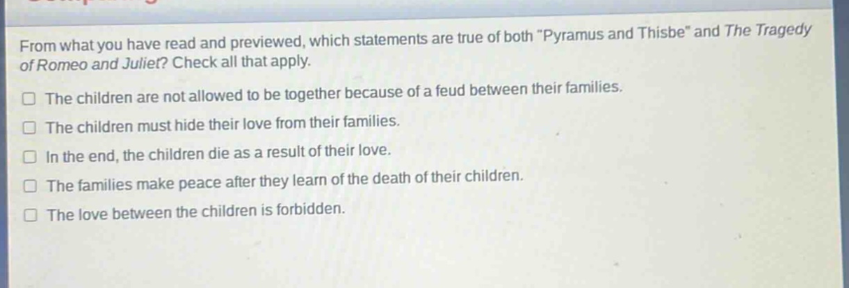 from what you have read and previewed, which statements are true of both \pyramus and thisbe\ and the tragedy of romeo and juliet? check all that apply.\nthe children are not allowed to be together because of a feud between their families.\nthe children must hide their love from their families.\nin the end, the children die as a result of their love.\nthe families make peace after they learn of the death of their children.\nthe love between the children is forbidden.