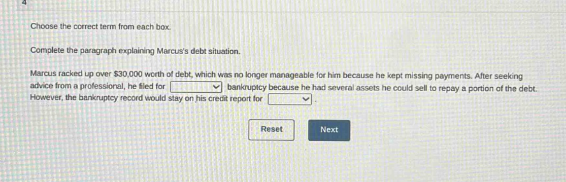 choose the correct term from each box. complete the paragraph explaining marcuss debt situation. marcus racked up over $30,000 worth of debt, which was no longer manageable for him because he kept missing payments. after seeking advice from a professional, he filed for blank bankruptcy because he had several assets he could sell to repay a portion of the debt. however, the bankruptcy record would stay on his credit report for blank.