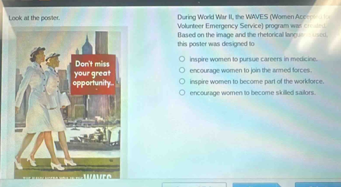 look at the poster. during world war ii, the waves (women accepted for volunteer emergency service) program was created. based on the image and the rhetorical language used, this poster was designed to\ninspire women to pursue careers in medicine.\nencourage women to join the armed forces.\ninspire women to become part of the workforce.\nencourage women to become skilled sailors.