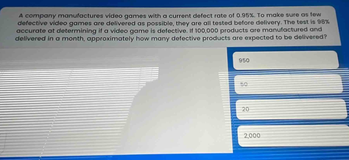 a company manufactures video games with a current defect rate of 0.95%. to make sure as few defective video games are delivered as possible, they are all tested before delivery. the test is 98% accurate at determining if a video game is defective. if 100,000 products are manufactured and delivered in a month, approximately how many defective products are expected to be delivered? 950 50 20 2,000