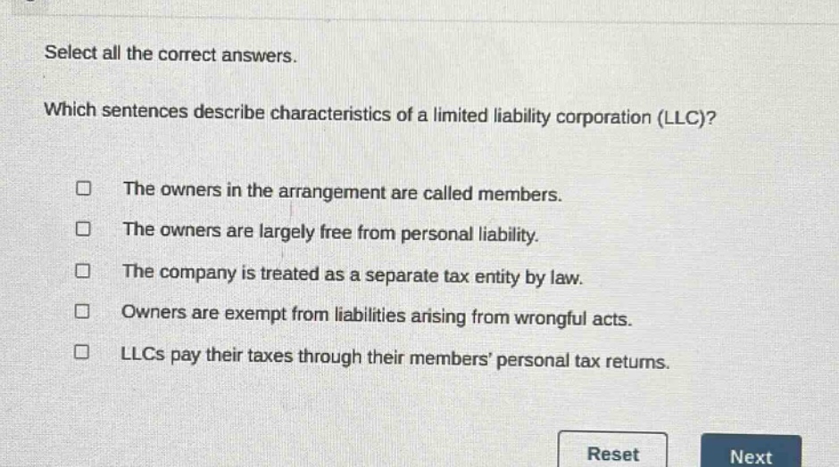 select all the correct answers. which sentences describe characteristics of a limited liability corporation (llc)? the owners in the arrangement are called members. the owners are largely free from personal liability. the company is treated as a separate tax entity by law. owners are exempt from liabilities arising from wrongful acts. llcs pay their taxes through their members’ personal tax returns.
