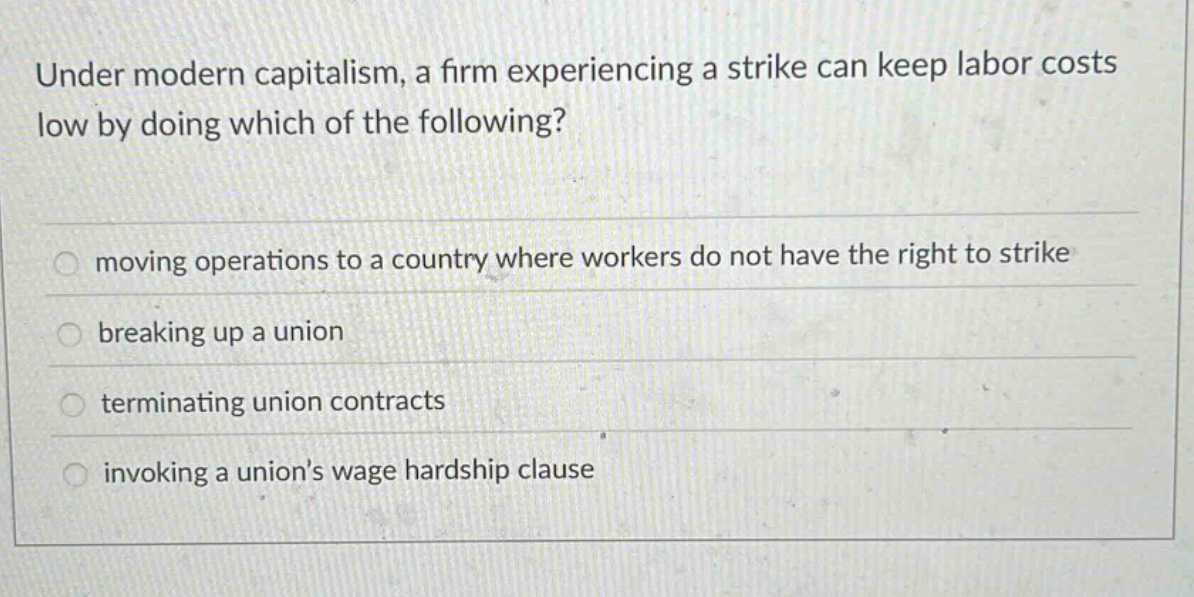 under modern capitalism, a firm experiencing a strike can keep labor costs low by doing which of the following?\n\nmoving operations to a country where workers do not have the right to strike\n\nbreaking up a union\n\nterminating union contracts\n\ninvoking a unions wage hardship clause