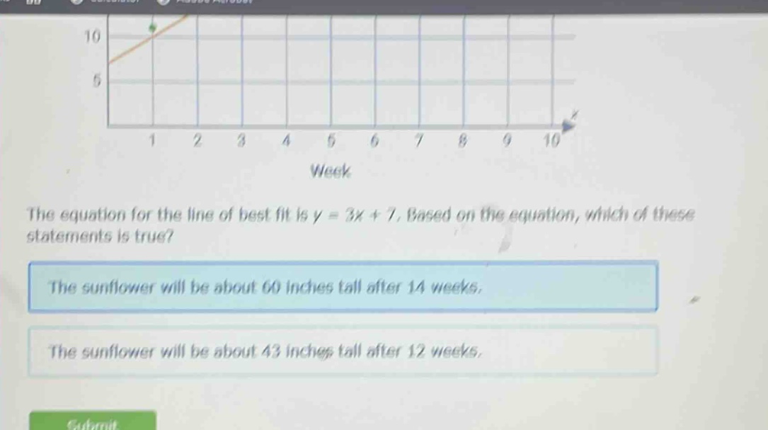 the equation for the line of best fit is y = 3x + 7. based on the equation, which of these statements is true? the sunflower will be about 60 inches tall after 14 weeks. the sunflower will be about 43 inches tall after 12 weeks.