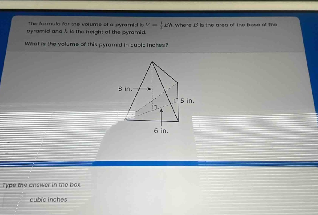 the formula for the volume of a pyramid is $v=\frac{1}{3}bh$, where $b$ is the area of the base of the pyramid and $h$ is the height of the pyramid. what is the volume of this pyramid in cubic inches? 8 in. 5 in. 6 in. type the answer in the box. cubic inches