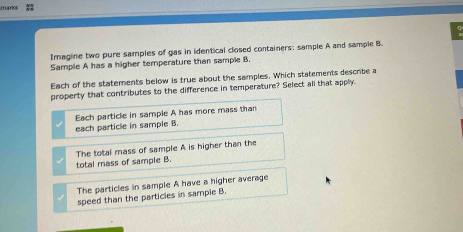 imagine two pure samples of gas in identical closed containers: sample a and sample b. sample a has a higher temperature than sample b. each of the statements below is true about the samples. which statements describe a property that contributes to the difference in temperature? select all that apply. each particle in sample a has more mass than each particle in sample b. the total mass of sample a is higher than the total mass of sample b. the particles in sample a have a higher average speed than the particles in sample b.