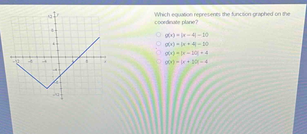 which equation represents the function graphed on the coordinate plane?\n$g(x)=|x - 4|-10$\n$g(x)=|x + 4|-10$\n$g(x)=|x - 10|+4$\n$g(x)=|x + 10|-4$