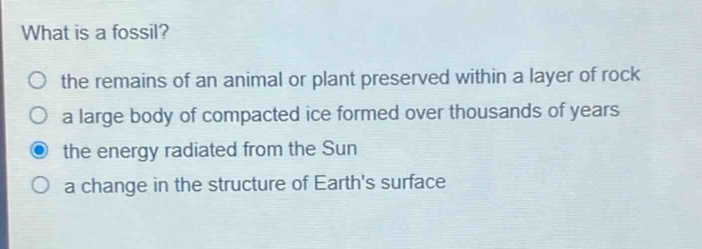 what is a fossil?\no the remains of an animal or plant preserved within a layer of rock\no a large body of compacted ice formed over thousands of years\no the energy radiated from the sun\no a change in the structure of earths surface
