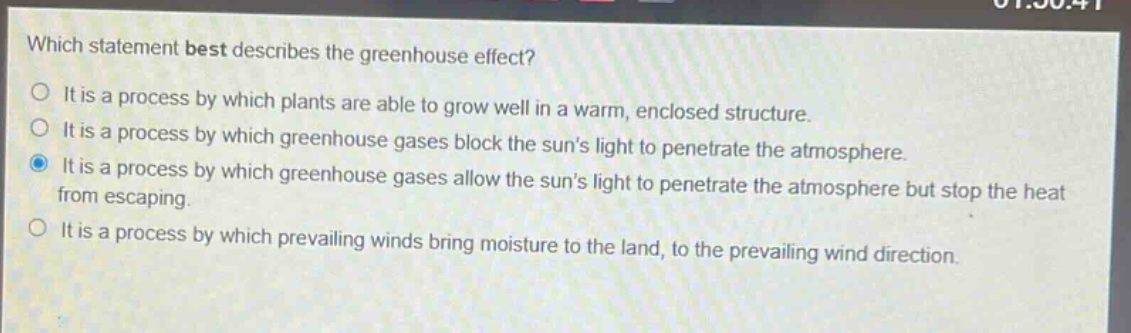 which statement best describes the greenhouse effect?\nit is a process by which plants are able to grow well in a warm, enclosed structure.\nit is a process by which greenhouse gases block the suns light to penetrate the atmosphere.\nit is a process by which greenhouse gases allow the suns light to penetrate the atmosphere but stop the heat from escaping.\nit is a process by which prevailing winds bring moisture to the land, to the prevailing wind direction.