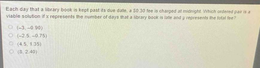 each day that a library book is kept past its due date, a $0.30 fee is charged at midnight. which ordered pair is a viable solution if $x$ represents the number of days that a library book is late and $y$ represents the total fee?\n(-3, -0.90)\n(-2.5, -0.75)\n(4.5, 1.35)\n(8, 2.40)