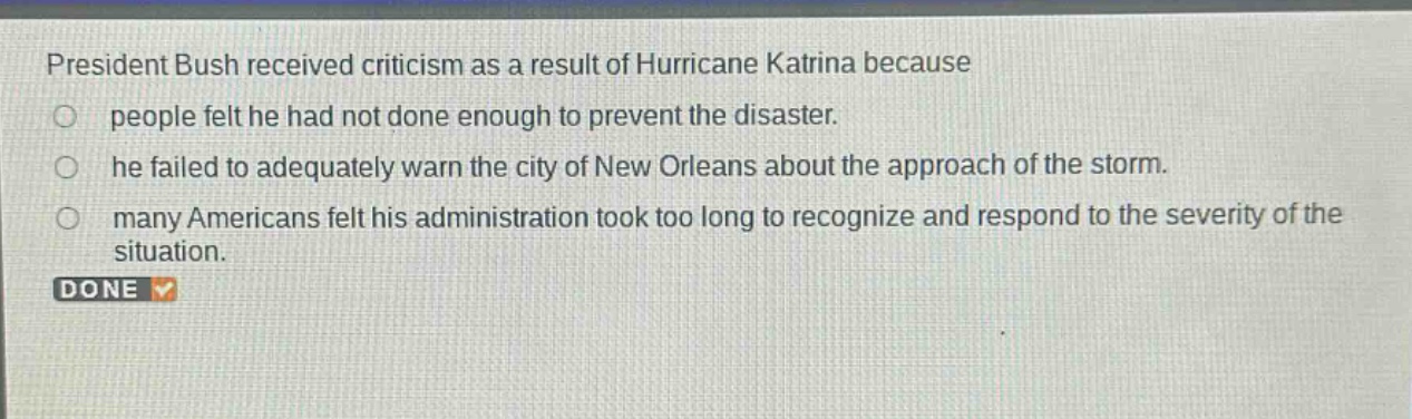 president bush received criticism as a result of hurricane katrina because\no people felt he had not done enough to prevent the disaster.\no he failed to adequately warn the city of new orleans about the approach of the storm.\no many americans felt his administration took too long to recognize and respond to the severity of the situation.\ndone
