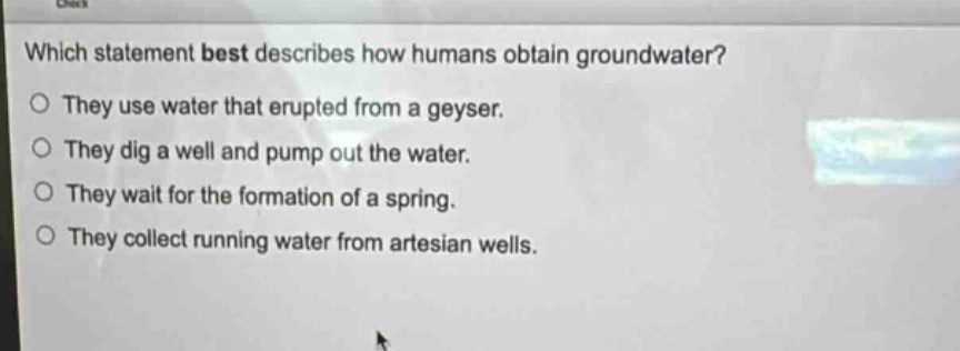 which statement best describes how humans obtain groundwater?\nthey use water that erupted from a geyser.\nthey dig a well and pump out the water.\nthey wait for the formation of a spring.\nthey collect running water from artesian wells.