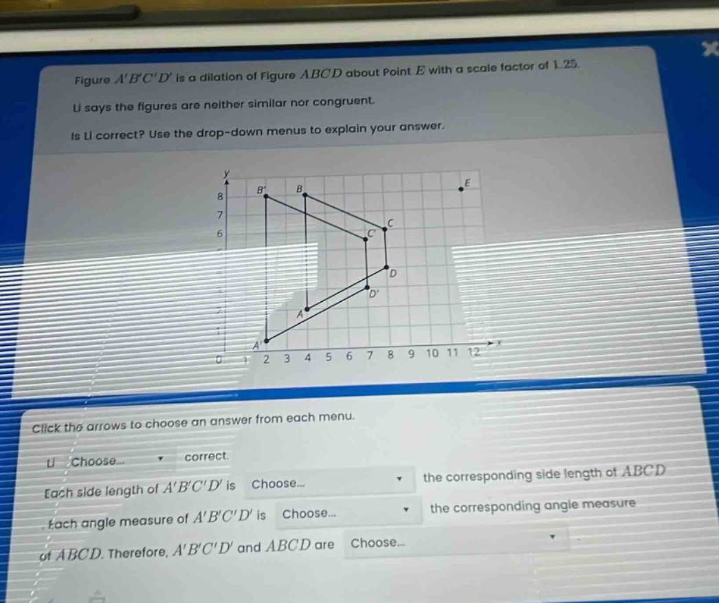 figure abcd is a dilation of figure abcd about point e with a scale factor of 1.25. li says the figures are neither similar nor congruent. is li correct? use the drop - down menus to explain your answer. click the arrows to choose an answer from each menu. li choose... correct. each side length of abcd is choose... the corresponding side length of abcd. each angle measure of abcd is choose... the corresponding angle measure of abcd. therefore, abcd and abcd are choose...