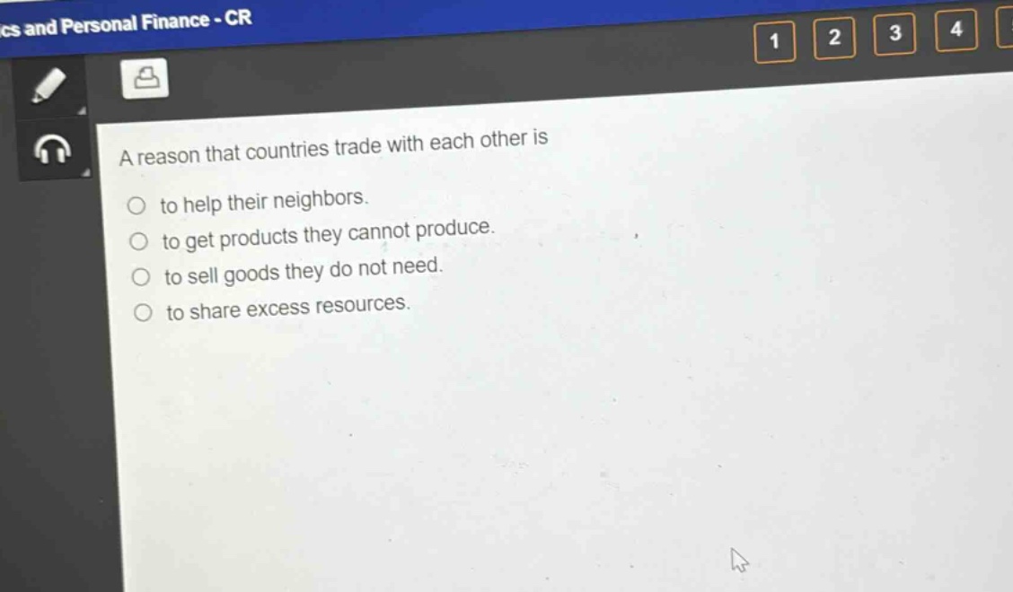 a reason that countries trade with each other is\n○ to help their neighbors.\n○ to get products they cannot produce.\n○ to sell goods they do not need.\n○ to share excess resources.
