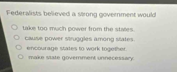 federalists believed a strong government would\ntake too much power from the states.\ncause power struggles among states.\nencourage states to work together.\nmake state government unnecessary.