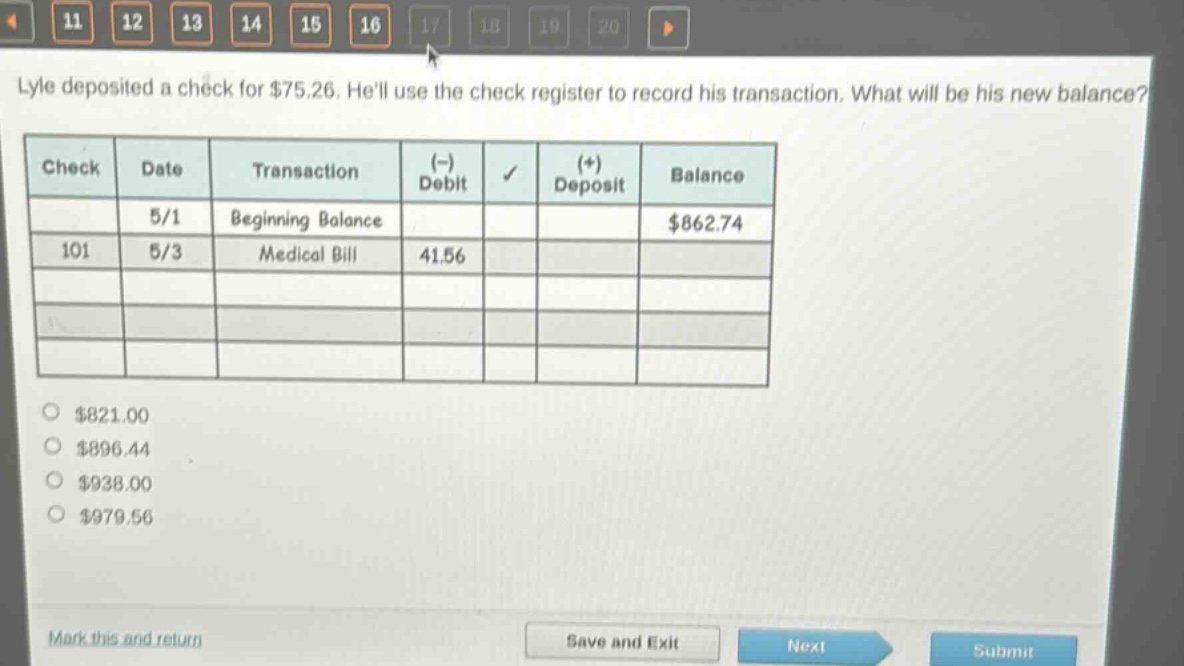 lyle deposited a check for $75.26. hell use the check register to record his transaction. what will be his new balance?\n| check | date | transaction | (-) debit | (+) deposit | balance |\n| ---- | ---- | ---- | ---- | ---- | ---- |\n| | 5/1 | beginning balance | | | $862.74 |\n| 101 | 5/3 | medical bill | 41.56 | | |\n| | | | | | |\n$821.00\n$896.44\n$938.00\n$979.56