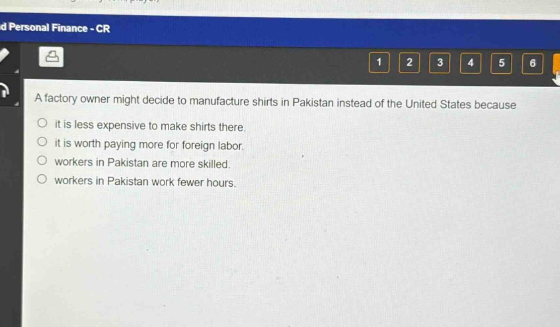 a factory owner might decide to manufacture shirts in pakistan instead of the united states because\nit is less expensive to make shirts there.\nit is worth paying more for foreign labor.\nworkers in pakistan are more skilled.\nworkers in pakistan work fewer hours.