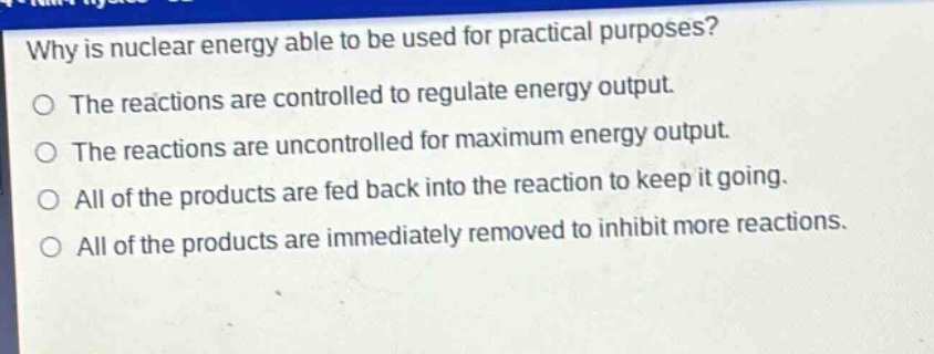 why is nuclear energy able to be used for practical purposes?\nthe reactions are controlled to regulate energy output.\nthe reactions are uncontrolled for maximum energy output.\nall of the products are fed back into the reaction to keep it going.\nall of the products are immediately removed to inhibit more reactions.