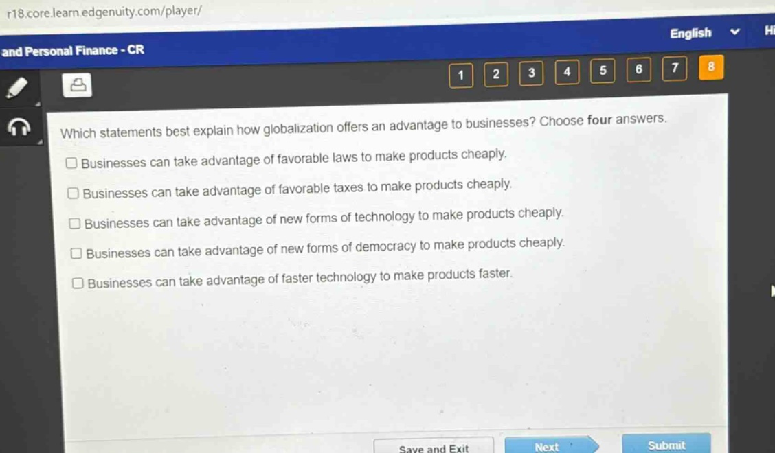 which statements best explain how globalization offers an advantage to businesses? choose four answers.\nbusinesses can take advantage of favorable laws to make products cheaply.\nbusinesses can take advantage of favorable taxes to make products cheaply.\nbusinesses can take advantage of new forms of technology to make products cheaply.\nbusinesses can take advantage of new forms of democracy to make products cheaply.\nbusinesses can take advantage of faster technology to make products faster.