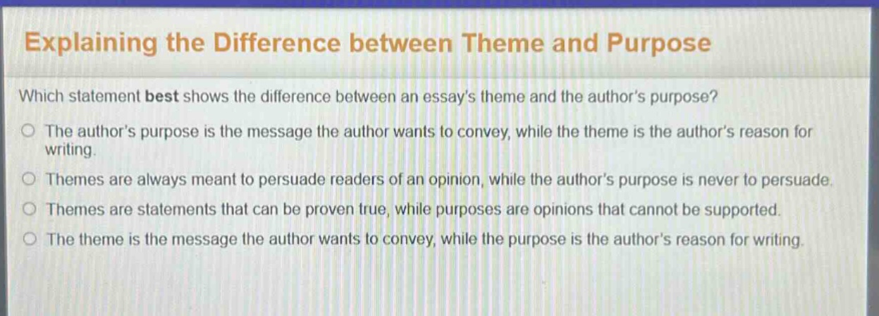 explaining the difference between theme and purpose\nwhich statement best shows the difference between an essays theme and the authors purpose?\nthe authors purpose is the message the author wants to convey, while the theme is the authors reason for writing.\nthemes are always meant to persuade readers of an opinion, while the authors purpose is never to persuade.\nthemes are statements that can be proven true, while purposes are opinions that cannot be supported.\nthe theme is the message the author wants to convey, while the purpose is the authors reason for writing.