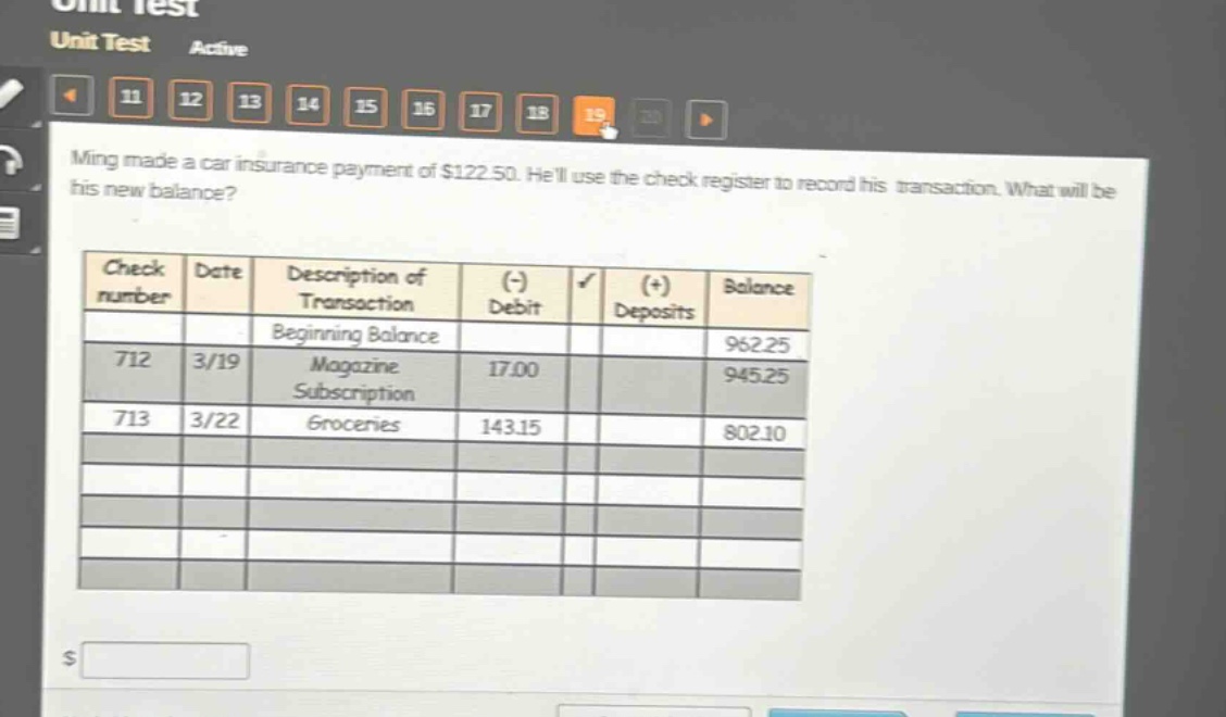 ming made a car insurance payment of $122.50. hell use the check register to record his transaction. what will be his new balance?\ncheck\nnumber date description of\ntransaction (-)\ndebit (+)\ndeposits balance\nbeginning balance 962.25\n712 3/19 magazine\nsubscription 17.00 945.25\n713 3/22 groceries 143.15 802.10