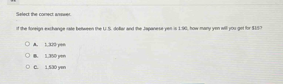 select the correct answer. if the foreign exchange rate between the u.s. dollar and the japanese yen is 1:90, how many yen will you get for $15?\na. 1,320 yen\nb. 1,350 yen\nc. 1,530 yen