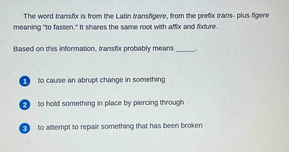 the word transfix is from the latin transfigere, from the prefix trans - plus figere meaning \to fasten.\ it shares the same root with affix and fixture.\nbased on this information, transfix probably means ______.\n1 to cause an abrupt change in something\n2 to hold something in place by piercing through\n3 to attempt to repair something that has been broken
