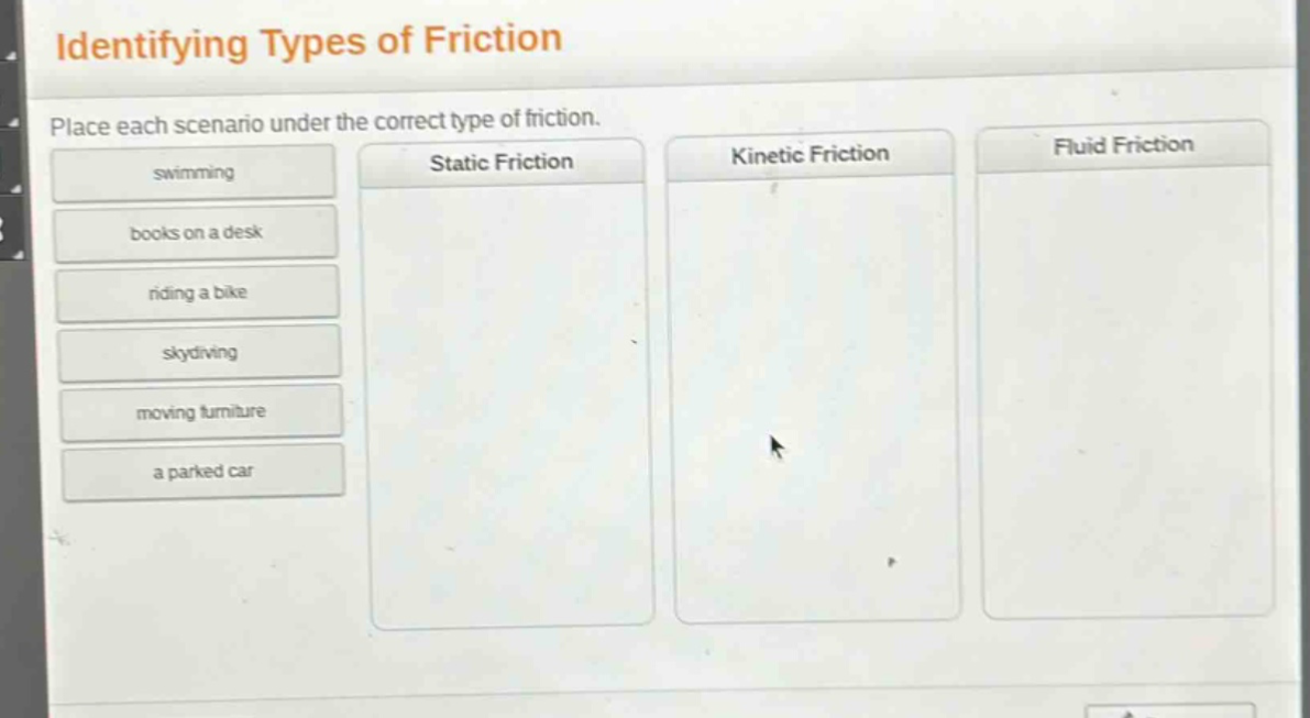 identifying types of friction\nplace each scenario under the correct type of friction.\nswimming\nbooks on a desk\nriding a bike\nskydiving\nmoving furniture\na parked car\nstatic friction\nkinetic friction\nfluid friction