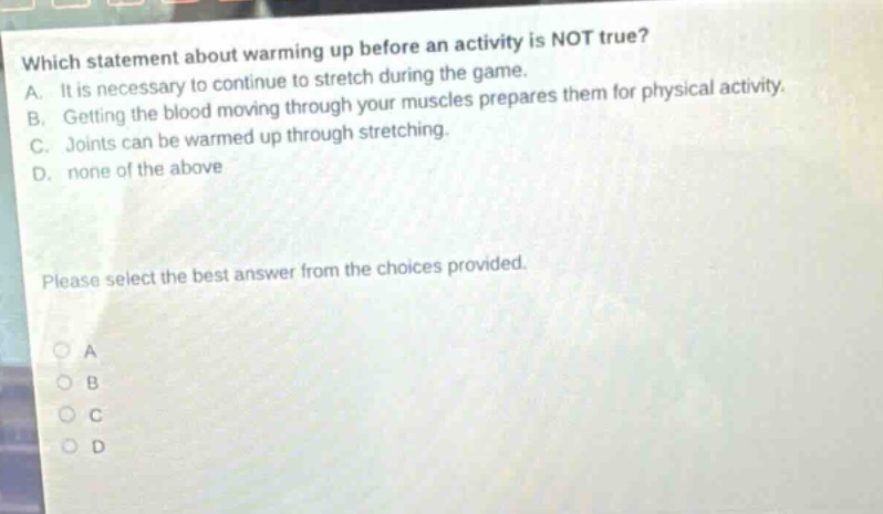 which statement about warming up before an activity is not true? a. it is necessary to continue to stretch during the game. b. getting the blood moving through your muscles prepares them for physical activity. c. joints can be warmed up through stretching. d. none of the above please select the best answer from the choices provided.