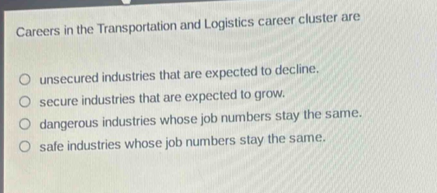 careers in the transportation and logistics career cluster are\no unsecured industries that are expected to decline.\no secure industries that are expected to grow.\no dangerous industries whose job numbers stay the same.\no safe industries whose job numbers stay the same.