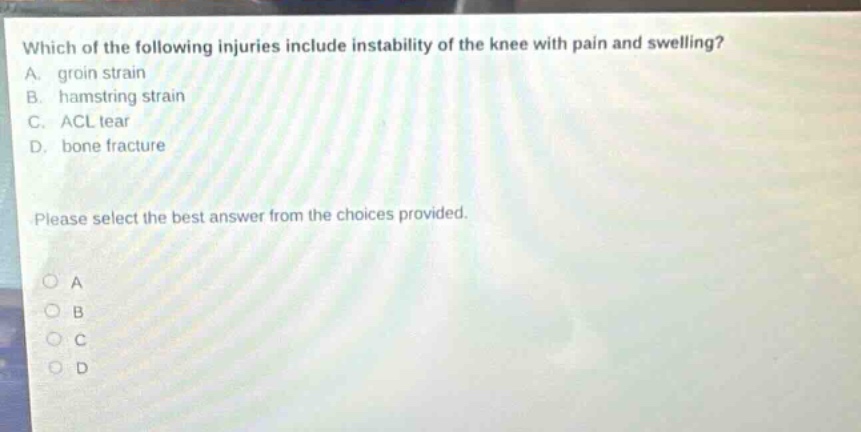 which of the following injuries include instability of the knee with pain and swelling? a. groin strain b. hamstring strain c. acl tear d. bone fracture please select the best answer from the choices provided.
