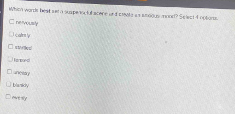 which words best set a suspenseful scene and create an anxious mood? select 4 options.\n□ nervously\n□ calmly\n□ startled\n□ tensed\n□ uneasy\n□ blankly\n□ evenly