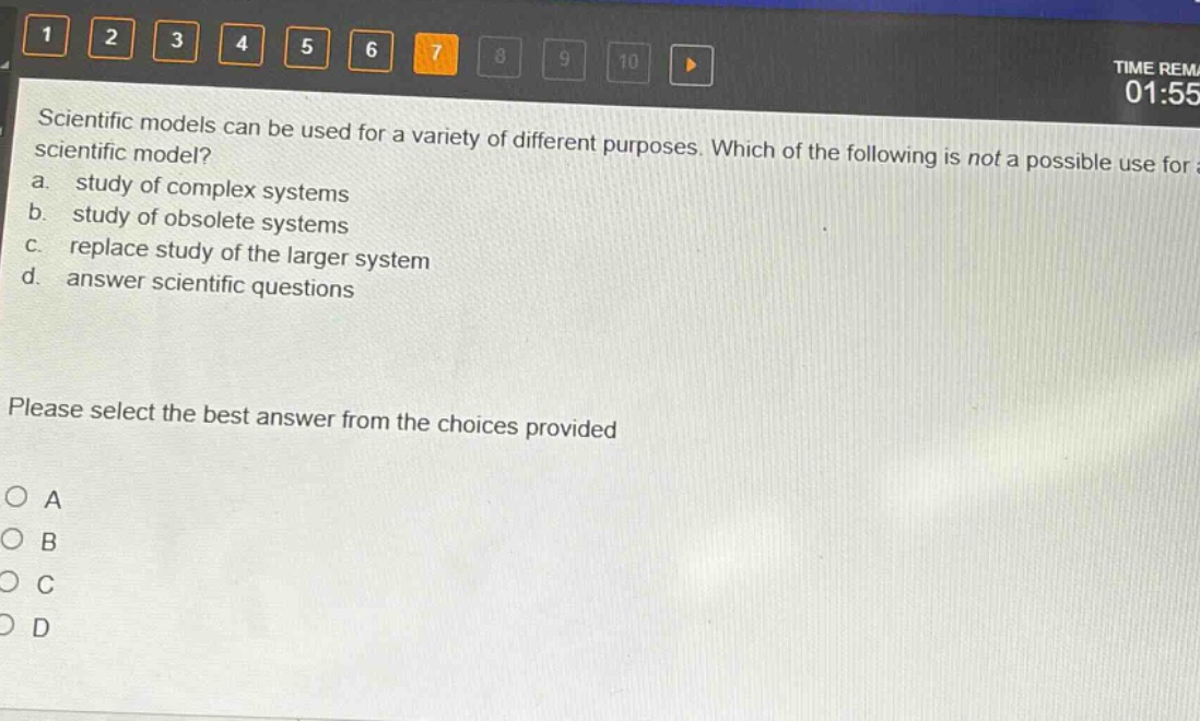 scientific models can be used for a variety of different purposes. which of the following is not a possible use for a scientific model?\na. study of complex systems\nb. study of obsolete systems\nc. replace study of the larger system\nd. answer scientific questions\nplease select the best answer from the choices provided\no a\no b\no c\no d
