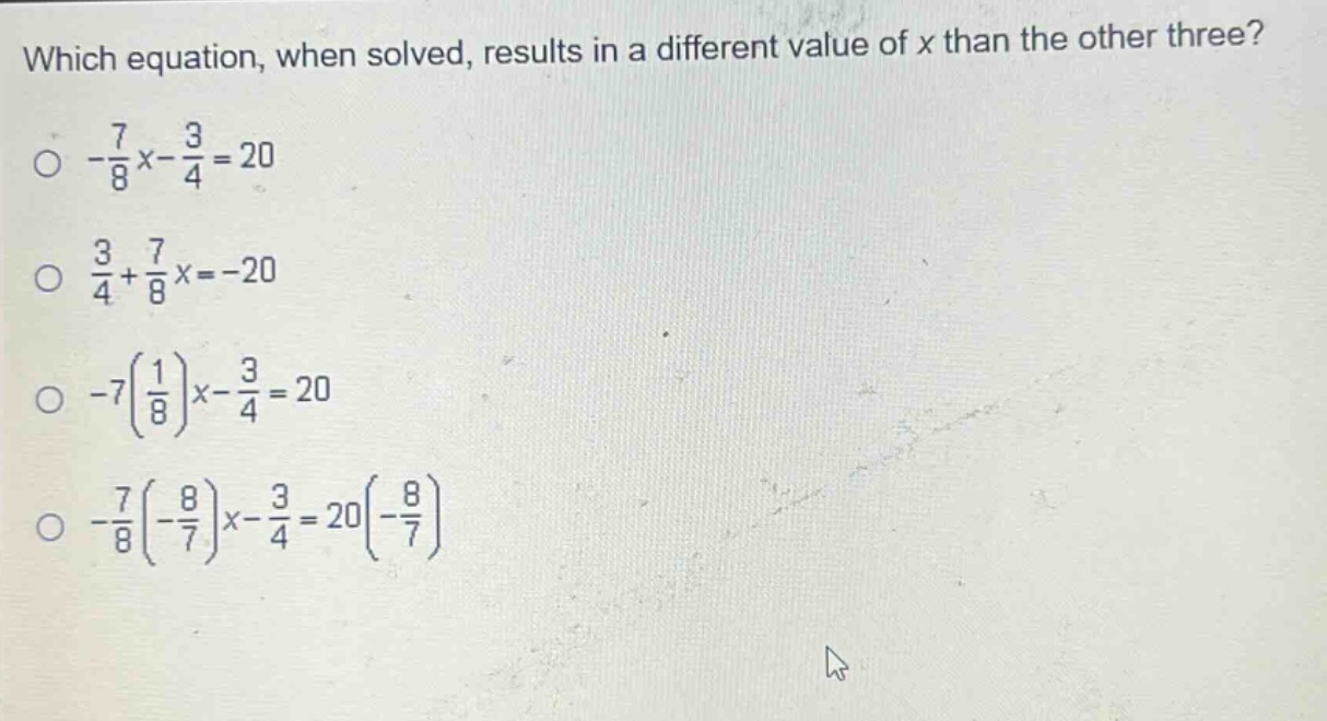 which equation, when solved, results in a different value of x than the other three?\n-\\frac{7}{8}x - \\frac{3}{4}=20\n\\frac{3}{4}+\\frac{7}{8}x=-20\n-7(\\frac{1}{8})x - \\frac{3}{4}=20\n-\\frac{7}{8}(-\\frac{8}{7})x - \\frac{3}{4}=20(-\\frac{8}{7})
