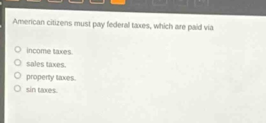 american citizens must pay federal taxes, which are paid via\n○ income taxes.\n○ sales taxes.\n○ property taxes.\n○ sin taxes.