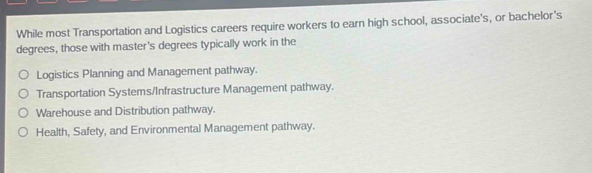 while most transportation and logistics careers require workers to earn high school, associates, or bachelors degrees, those with masters degrees typically work in the\nlogistics planning and management pathway.\ntransportation systems/infrastructure management pathway.\nwarehouse and distribution pathway.\nhealth, safety, and environmental management pathway.