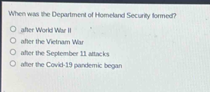 when was the department of homeland security formed?\no after world war ii\no after the vietnam war\no after the september 11 attacks\no after the covid - 19 pandemic began
