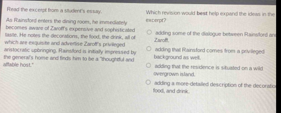 read the excerpt from a students essay. as rainsford enters the dining - room, he immediately becomes aware of zaroffs expensive and sophisticated taste. he notes the decorations, the food, the drink, all of which are exquisite and advertise zaroffs privileged aristocratic upbringing. rainsford is initially impressed by the generals home and finds him to be a thoughtful and affable host. which revision would best help expand the ideas in the excerpt? adding some of the dialogue between rainsford and zaroff. adding that rainsford comes from a privileged background as well. adding that the residence is situated on a wild overgrown island. adding a more - detailed description of the decorations, food, and drink.