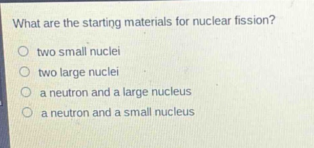 what are the starting materials for nuclear fission?\no two small nuclei\no two large nuclei\no a neutron and a large nucleus\no a neutron and a small nucleus