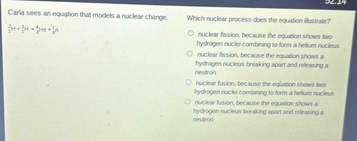 carla sees an equation that models a nuclear change. (_{1}^{2}h + _{1}^{3}h\rightarrow_{2}^{4}he+_{0}^{1}n) which nuclear process does the equation illustrate? nuclear fission, because the equation shows two hydrogen nuclei combining to form a helium nucleus nuclear fission, because the equation shows a hydrogen nucleus breaking apart and releasing a neutron nuclear fusion, because the equation shows two hydrogen nuclei combining to form a helium nucleus nuclear fusion, because the equation shows a hydrogen nucleus breaking apart and releasing a neutron