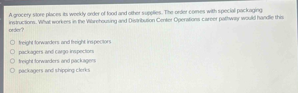 a grocery store places its weekly order of food and other supplies. the order comes with special packaging instructions. what workers in the warehousing and distribution center operations career pathway would handle this order?\no freight forwarders and freight inspectors\no packagers and cargo inspectors\no freight forwarders and packagers\no packagers and shipping clerks