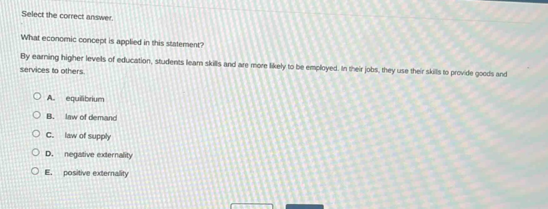 select the correct answer.\nwhat economic concept is applied in this statement?\nby earning higher levels of education, students learn skills and are more likely to be employed. in their jobs, they use their skills to provide goods and services to others.\n\na. equilibrium\nb. law of demand\nc. law of supply\nd. negative externality\ne. positive externality