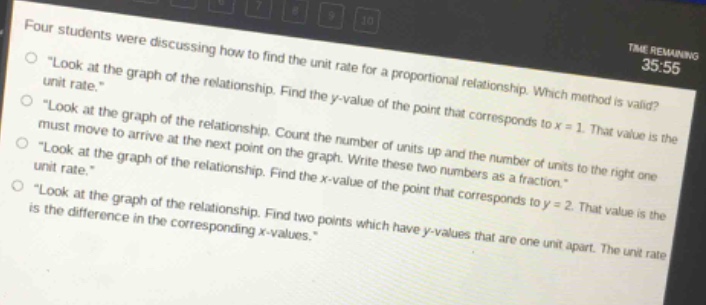 four students were discussing how to find the unit rate for a proportional relationship. which method is valid?\n“look at the graph of the relationship. find the y - value of the point that corresponds to x = 1. that value is the unit rate.”\n“look at the graph of the relationship. count the number of units up and the number of units to the right one must move to arrive at the next point on the graph. write these two numbers as a fraction.”\n“look at the graph of the relationship. find the x - value of the point that corresponds to y = 2. that value is the unit rate.”\n“look at the graph of the relationship. find two points which have y - values that are one unit apart. the unit rate is the difference in the corresponding x - values.”
